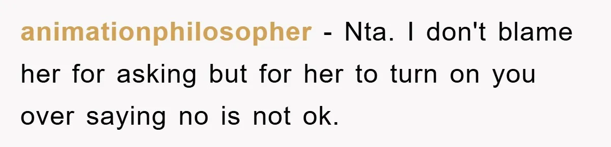 animationphilosopher - Nta. I don't blame her for asking but for her to turn on you over saying no is not ok.
