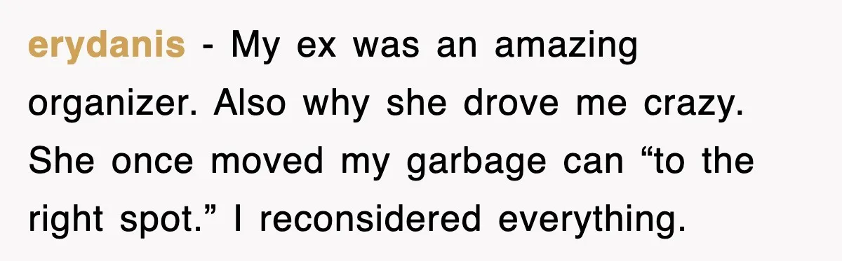 erydanis - My ex was an amazing organizer. Also why she drove me crazy. She once moved my garbage can “to the right spot.” I reconsidered everything.