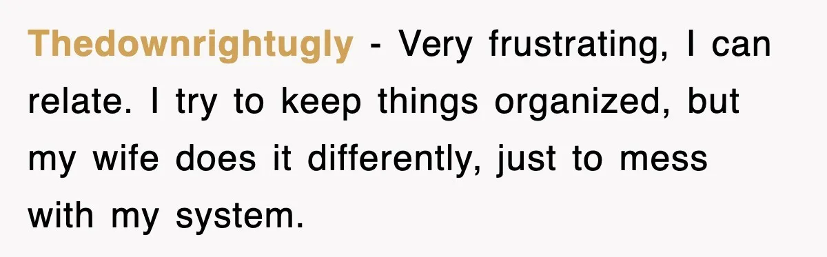 Thedownrightugly - Very frustrating, I can relate. I try to keep things organized, but my wife does it differently, just to mess with my system.