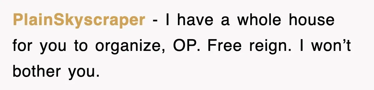 PlainSkyscraper - I have a whole house for you to organize, OP. Free reign. I won’t bother you.