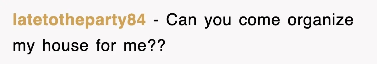 latetotheparty84 - Can you come organize my house for me??