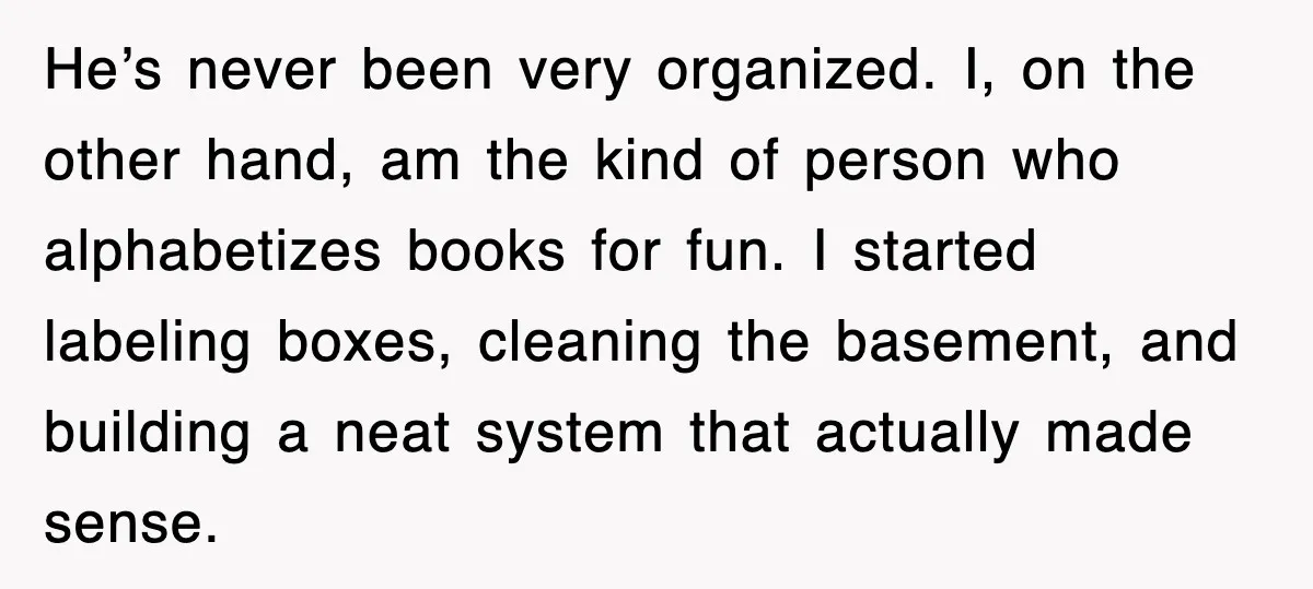 He’s never been very organized. I, on the other hand, am the kind of person who alphabetizes books for fun. I started labeling boxes, cleaning the basement, and building a...
