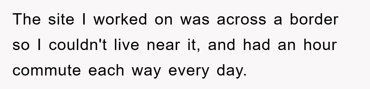 The site I worked on was across a border so I couldn't live near it, and had an hour commute each way every day.