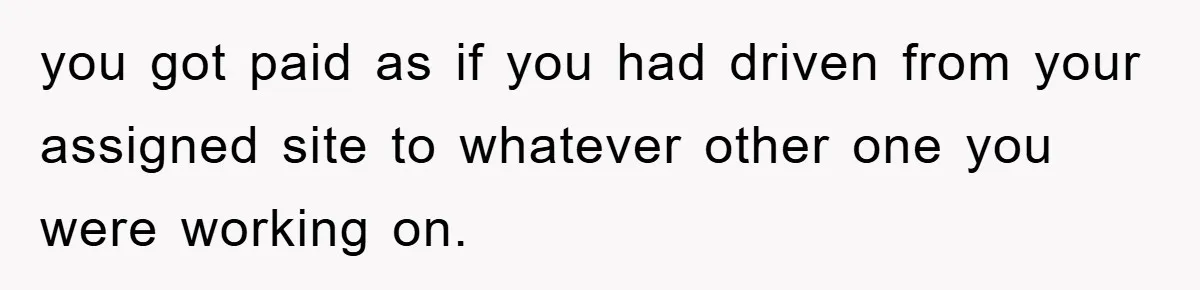 you got paid as if you had driven from your assigned site to whatever other one you were working on.