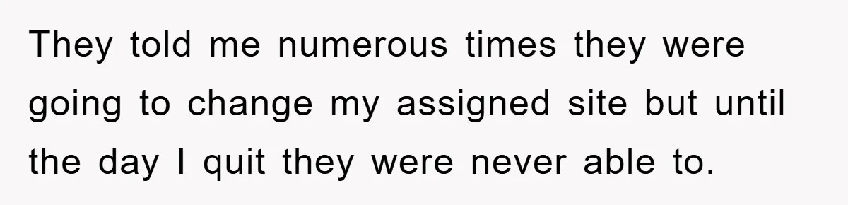 They told me numerous times they were going to change my assigned site but until the day I quit they were never able to.