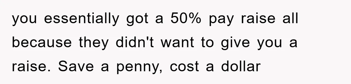 you essentially got a 50% pay raise all because they didn't want to give you a raise. Save a penny, cost a dollar