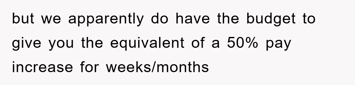 but we apparently do have the budget to give you the equivalent of a 50% pay increase for weeks/months