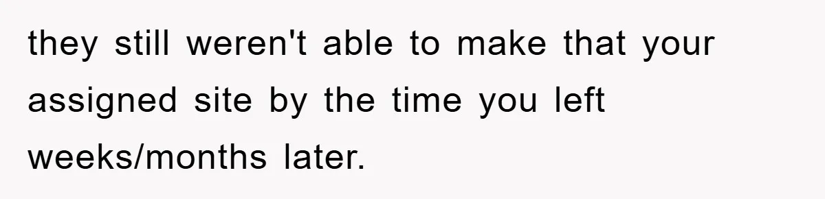 they still weren't able to make that your assigned site by the time you left weeks/months later.