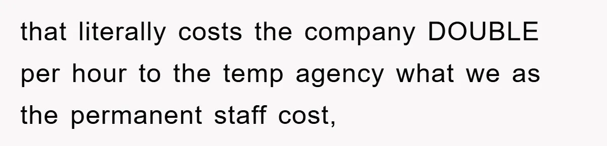 that literally costs the company DOUBLE per hour to the temp agency what we as the permanent staff cost,