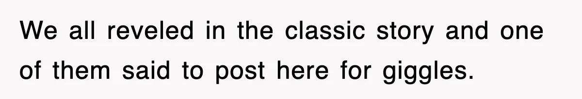 We all reveled in the classic story and one of them said to post here for giggles.