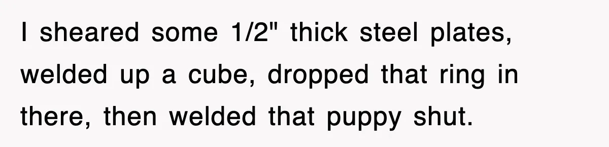 I sheared some 1/2" thick steel plates, welded up a cube, dropped that ring in there, then welded that puppy shut.