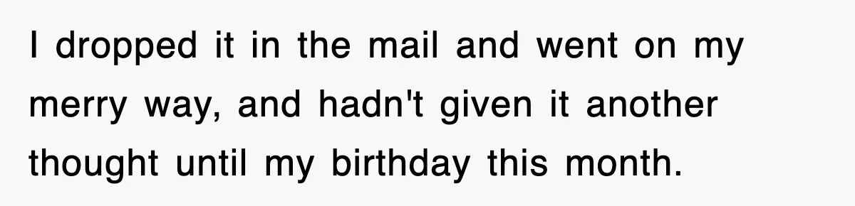 I dropped it in the mail and went on my merry way, and hadn't given it another thought until my birthday this month.