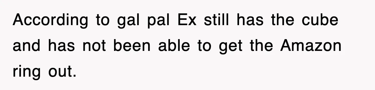 According to gal pal Ex still has the cube and has not been able to get the Amazon ring out.