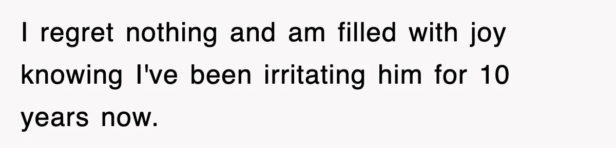 I regret nothing and am filled with joy knowing I've been irritating him for 10 years now.
