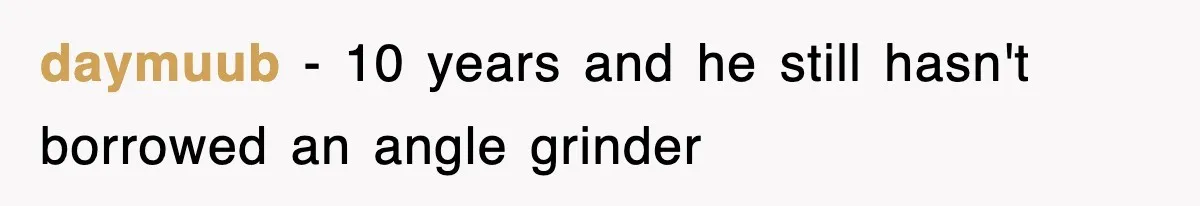 daymuub − 10 years and he still hasn't borrowed an angle grinder