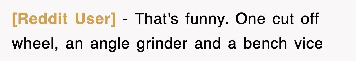 [Reddit User] − That's funny. One cut off wheel, an angle grinder and a bench vice