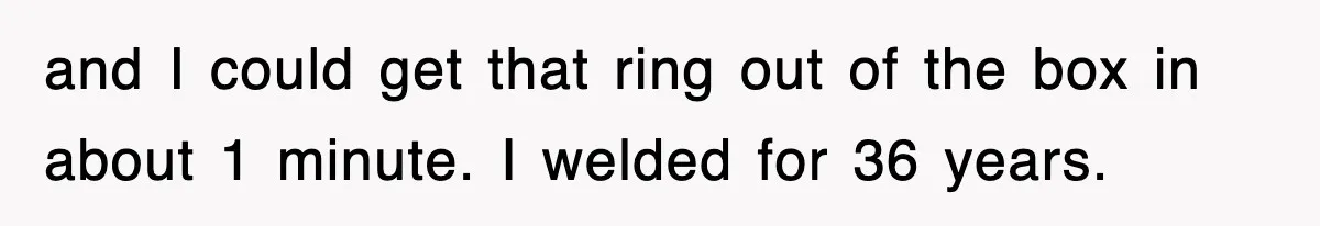 and I could get that ring out of the box in about 1 minute. I welded for 36 years.