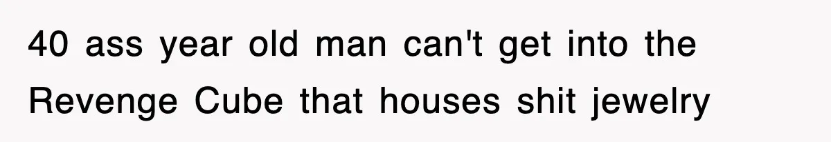 40 ass year old man can't get into the Revenge Cube that houses shit jewelry