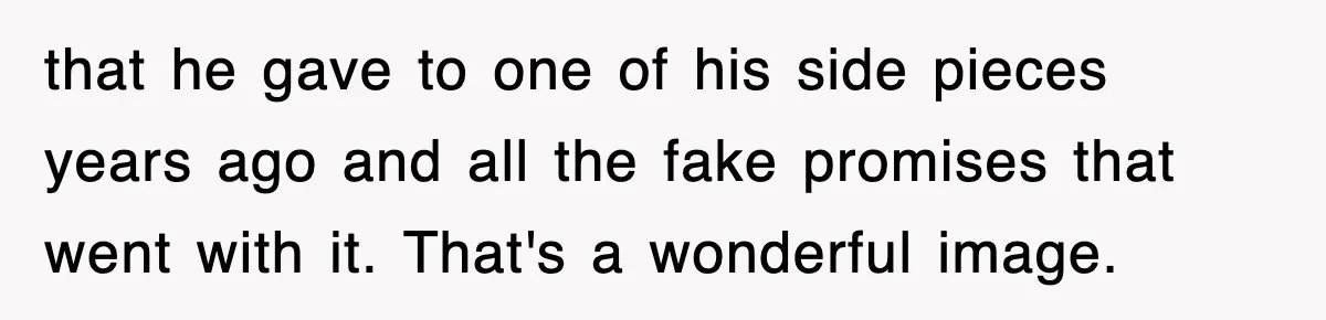that he gave to one of his side pieces years ago and all the fake promises that went with it. That's a wonderful image.