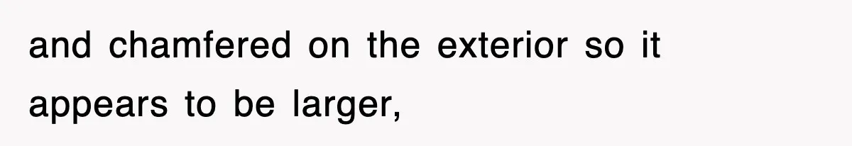 and chamfered on the exterior so it appears to be larger,