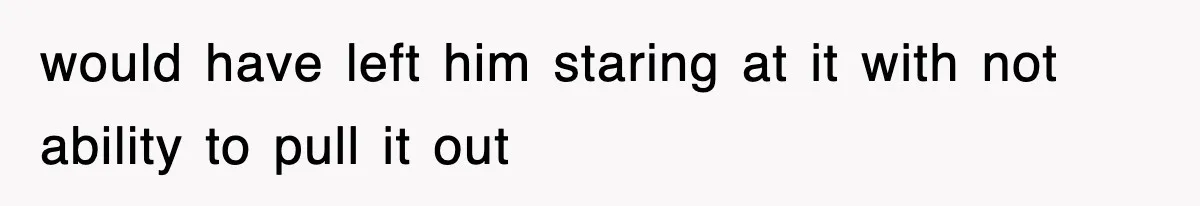 would have left him staring at it with not ability to pull it out