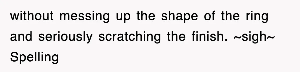 without messing up the shape of the ring and seriously scratching the finish. ~sigh~ Spelling