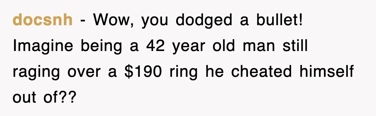 docsnh - Wow, you dodged a bullet! Imagine being a 42 year old man still raging over a $190 ring he cheated himself out of??