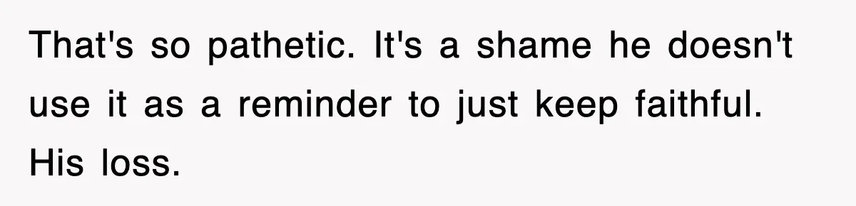 That's so pathetic. It's a shame he doesn't use it as a reminder to just keep faithful. His loss.