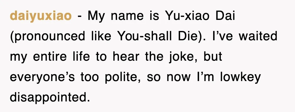 daiyuxiao - My name is Yu-xiao Dai (pronounced like You-shall Die). I’ve waited my entire life to hear the joke, but everyone’s too polite, so now I’m lowkey disappointed.