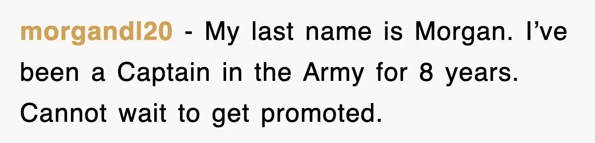 morgandl20 - My last name is Morgan. I’ve been a Captain in the Army for 8 years. Cannot wait to get promoted.