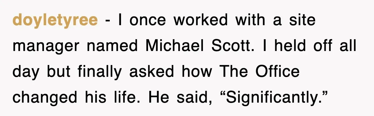 doyletyree - I once worked with a site manager named Michael Scott. I held off all day but finally asked how The Office changed his life. He said, “Significantly.”