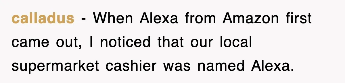 calladus - When Alexa from Amazon first came out, I noticed that our local supermarket cashier was named Alexa.