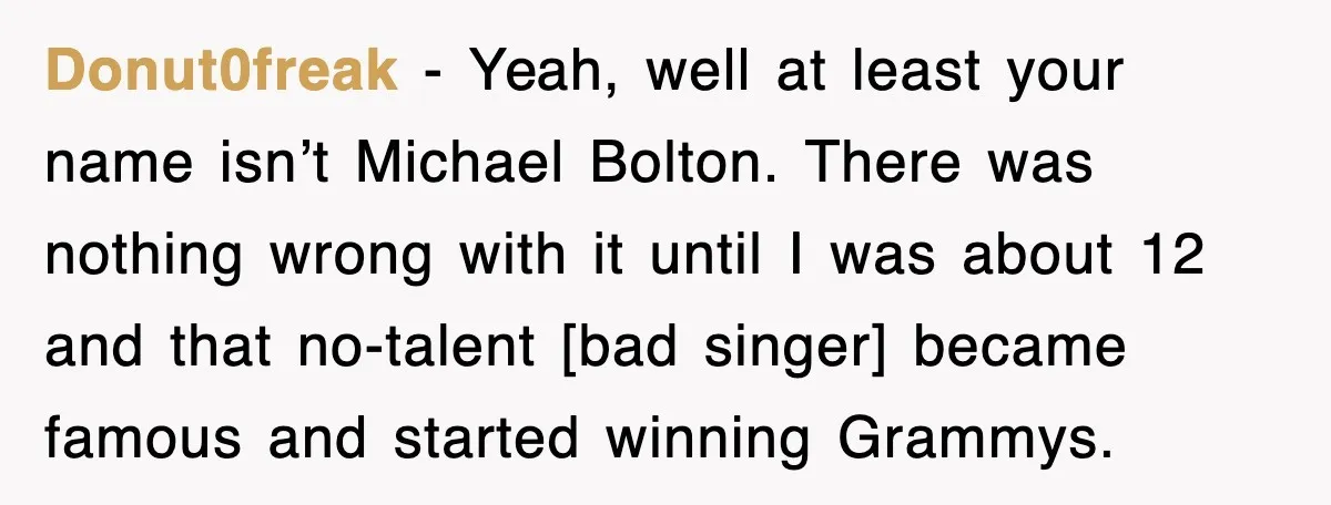 Donut0freak - Yeah, well at least your name isn’t Michael Bolton. There was nothing wrong with it until I was about 12 and that no-talent [bad singer] became famous and...