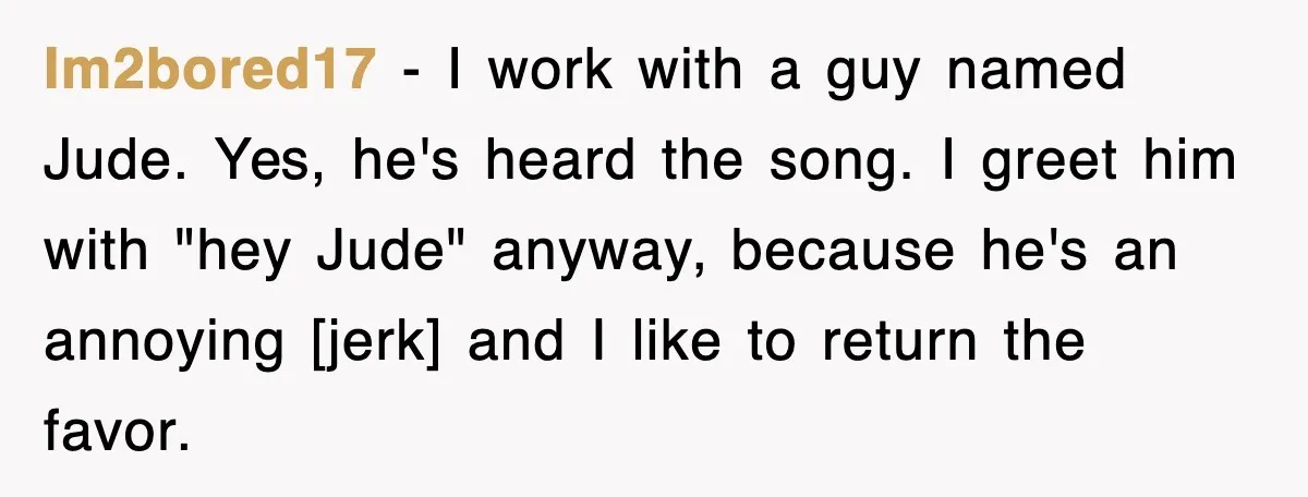 Im2bored17 - I work with a guy named Jude. Yes, he's heard the song. I greet him with "hey Jude" anyway, because he's an annoying [jerk] and I like to...