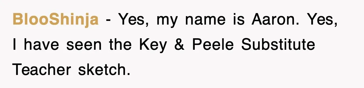 BlooShinja - Yes, my name is Aaron. Yes, I have seen the Key & Peele Substitute Teacher sketch.