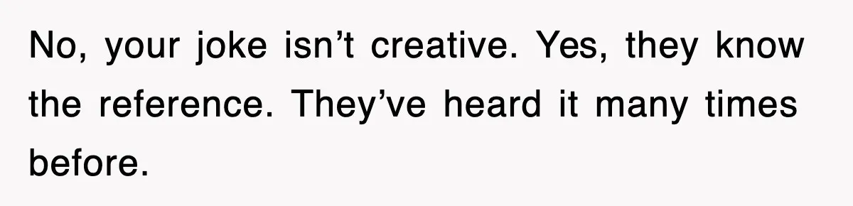 No, your joke isn’t creative. Yes, they know the reference. They’ve heard it many times before.