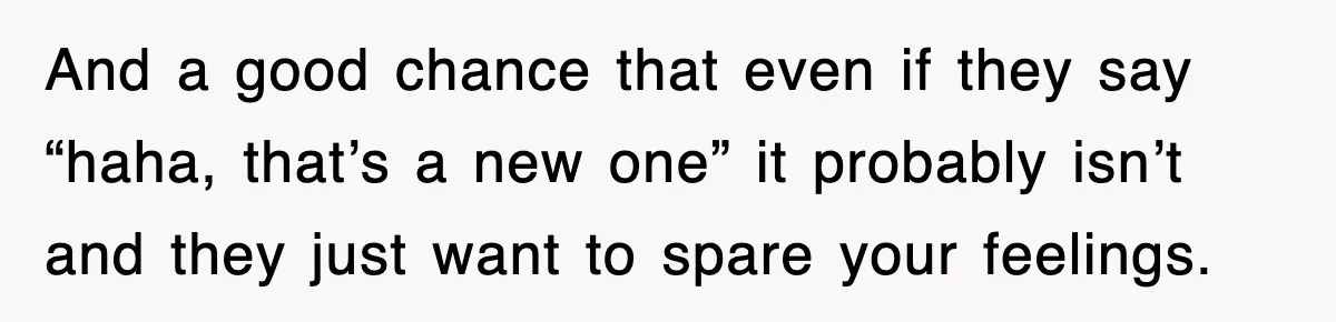 And a good chance that even if they say “haha, that’s a new one” it probably isn’t and they just want to spare your feelings.