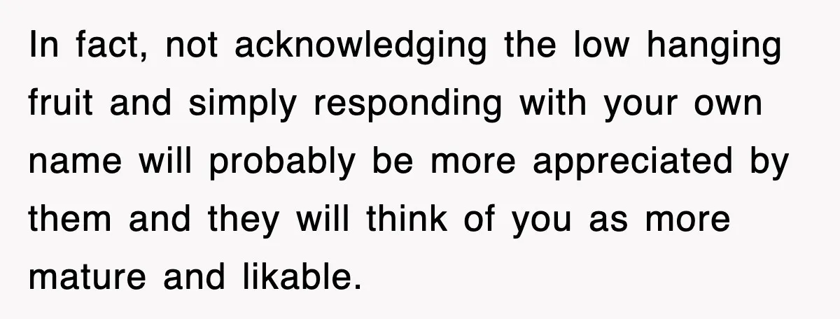 In fact, not acknowledging the low hanging fruit and simply responding with your own name will probably be more appreciated by them and they will think of you as more...