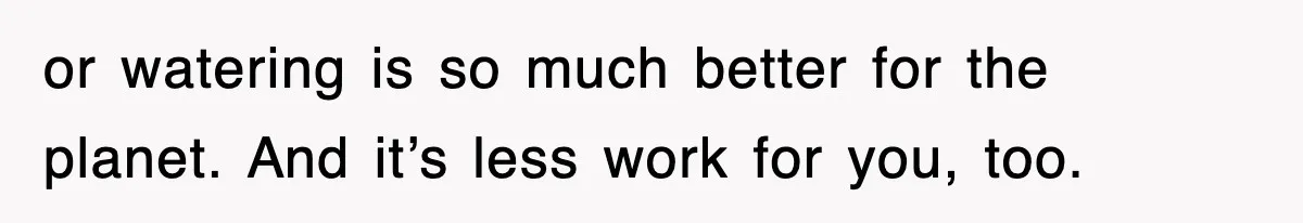 or watering is so much better for the planet. And it’s less work for you, too.