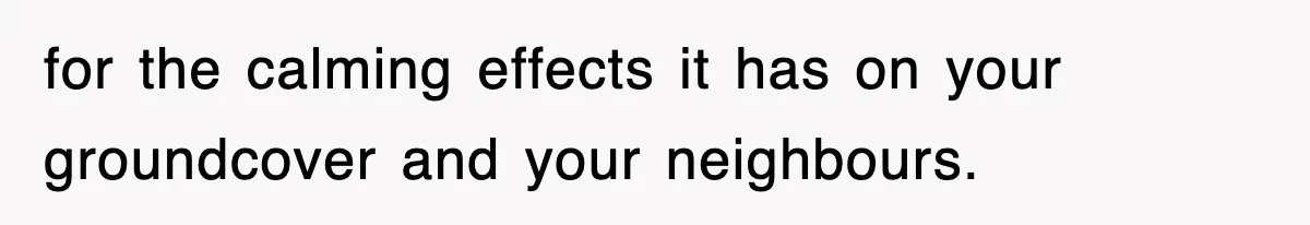 for the calming effects it has on your groundcover and your neighbours.