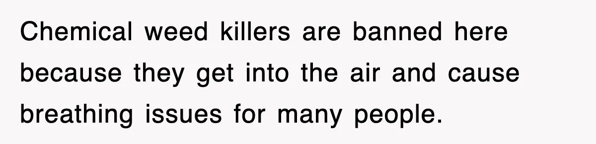 Chemical weed killers are banned here because they get into the air and cause breathing issues for many people.