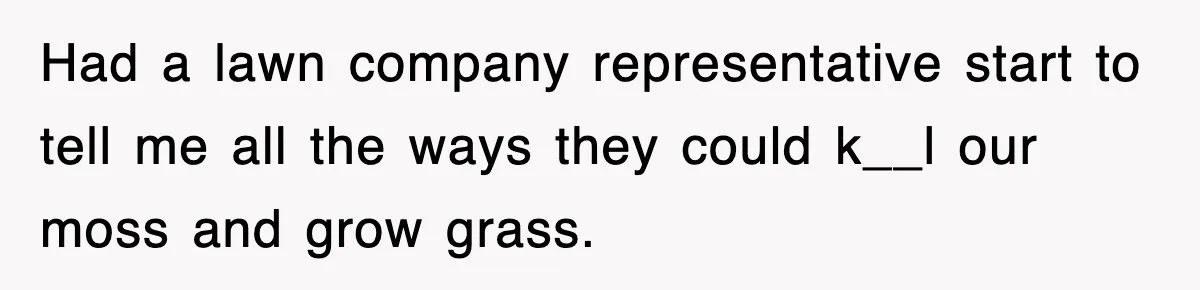 Had a lawn company representative start to tell me all the ways they could k__l our moss and grow grass.