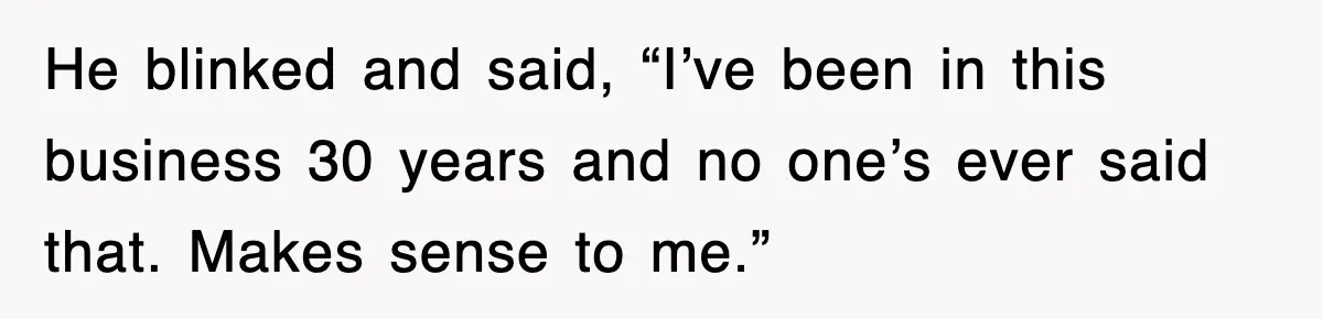 He blinked and said, “I’ve been in this business 30 years and no one’s ever said that. Makes sense to me.”