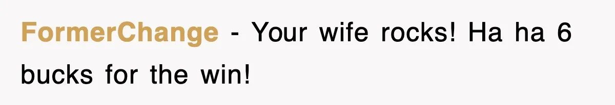 FormerChange − Your wife rocks! Ha ha 6 bucks for the win!