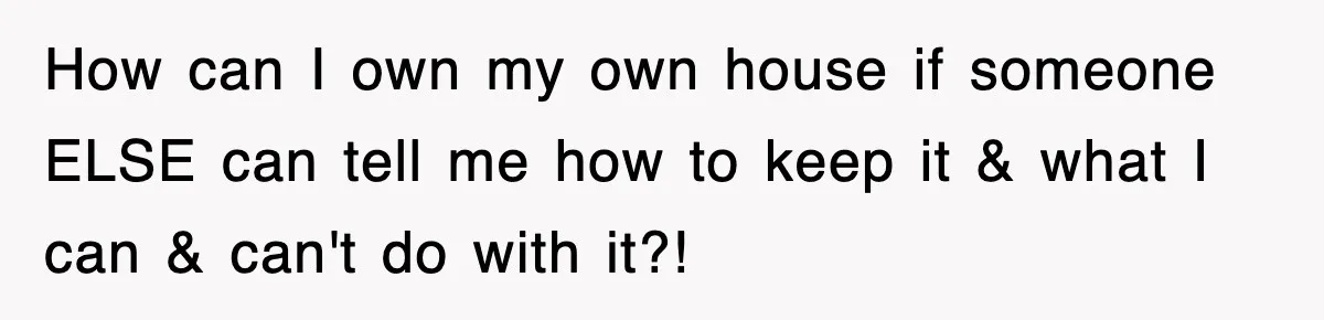 How can I own my own house if someone ELSE can tell me how to keep it & what I can & can't do with it?!