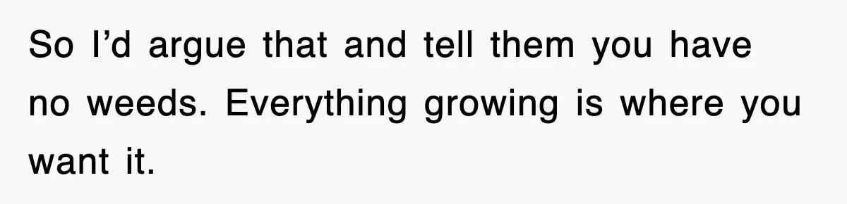 So I’d argue that and tell them you have no weeds. Everything growing is where you want it.