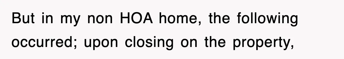 But in my non HOA home, the following occurred; upon closing on the property,