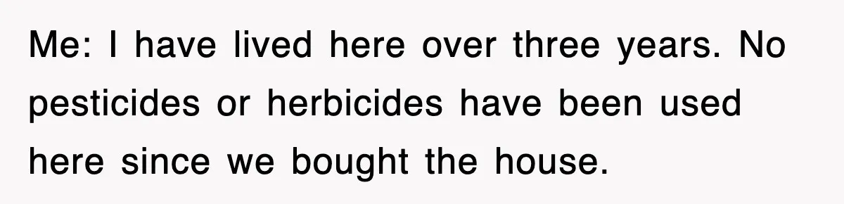 Me: I have lived here over three years. No pesticides or herbicides have been used here since we bought the house.