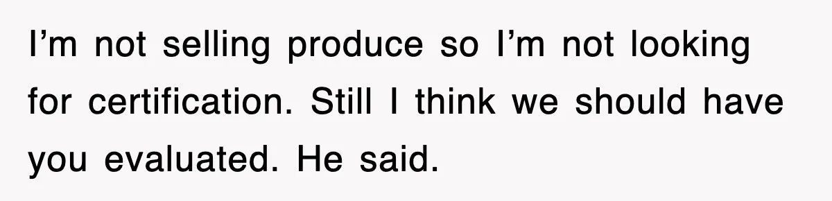 I’m not selling produce so I’m not looking for certification. Still I think we should have you evaluated. He said.
