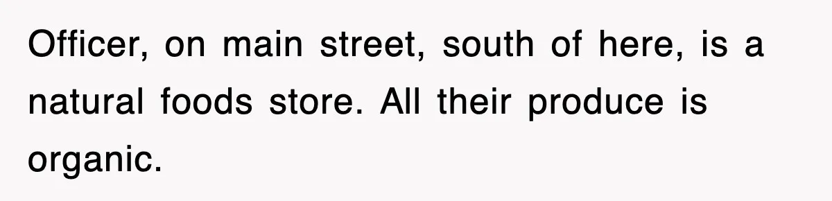 Officer, on main street, south of here, is a natural foods store. All their produce is organic.